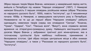 Збірка перших творів Марка Вовчка, написаних у немирівський період життя,
вийшла в Петербурзі під назвою "Народні оповідання" (1857). У Немирові
написані більшість її перших оповідань російською мовою (збірка "Рассказы
из народного русского быта", 1859), повість "Інститутка", що її письменниця
почала 1858р. в Немирові, а завершувала наступного року в Петербурзі.
Незважаючи на те що до першої збірки "Народних оповідань" увійшло
одинадцять невеликих творів (серед них оповідання "Сестра", "Козачка,
"Чумак", "Одарка", "Сон", "Панська воля", "Викуп"), вона справила велике
враження на літературно-громадську думку. Найвищого мистецького рівня
досягає Марко Вовчок у зображенні трагічної долі жінки-кріпачки, яка в
тогочасному суспільстві була найбільш гнобленою, приниженою й
безправною істотою. Цей образ посідає центральне місце в обох книжках
"Народних оповідань", а також у "Рассказах из народного русского быта",
"Інститутці".
 