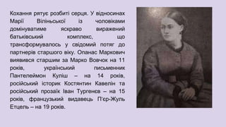 Кохання рятує розбиті серця. У відносинах
Марії Віліньської із чоловіками
домінуватиме яскраво виражений
батьківський комплекс, що
трансформувалось у свідомий потяг до
партнерів старшого віку. Опанас Маркович
виявився старшим за Марко Вовчок на 11
років, український письменник
Пантелеймон Куліш – на 14 років,
російський історик Костянтин Кавелін та
російський прозаїк Іван Тургенєв – на 15
років, французький видавець П‘єр-Жуль
Етцель – на 19 років.
 