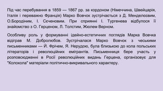 Під час перебування в 1859 — 1867 рр. за кордоном (Німеччина, Швейцарія,
Італія і переважно Франція) Марко Вовчок зустрічається з Д. Менделєєвим,
О.Бородіним, І. Сєченовим. При сприянні І. Тургенева відбулося її
знайомство з О. Герценом, Л. Толстим, Жюлем Верном.
Особливу роль у формуванні ідейно-естетичних поглядів Марка Вовчка
відіграв М. Добролюбов. Зустрічалася Марко Вовчок з чеськими
письменниками — Й. Фрічем, Я. Нерудою, була близькою до кола польських
літераторів і революційних емігрантів. Письменниця бере участь у
розповсюдженні в Росії революційних видань Герцена, організовує для
"Колокола" матеріали політично-викривального характеру.
 