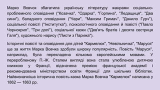 Марко Вовчок збагатила українську літературу жанрами соціально-
проблемного оповідання ("Козачка", "Одарка", "Горпина", "Ледащиця", "Два
сини"), баладного оповідання ("Чари", "Максим Гримач", "Данило Гурч"),
соціальної повісті ("Інститутка"), психологічного оповідання й повісті ("Павло
Чорнокрил", "Три долі"), соціальної казки ("Дев'ять братів і десята сестриця
Галя"), художнього нарису ("Листи з Парижа").
Історичні повісті та оповідання для дітей "Кармелюк", "Невільничка", "Маруся"
ще за життя Марка Вовчка здобули широку популярність. Повість "Маруся",
наприклад, була перекладена кількома європейськими мовами. У
переробленому П.-Ж. Сталем вигляді вона стала улюбленою дитячою
книжкою у Франції, відзначена премією французької академії і
рекомендована міністерством освіти Франції для шкільних бібліотек.
Найвизначніша історична повість-казка Марка Вовчка "Кармелюк" написана у
1862 — 1863 рр.
 