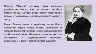 Повість "Маруся" спочатку була написана
українською мовою, але так ніколи і не була
видана на ній. Сучасні версії повісті українською
мовою є перекладом з російськомовного варіанту
твору.
Марко Вовчок увела в українську та російську
літератури образ «нової жінки», незалежної й
сильної. Марія порушувала норми, обов’язкові для
«доброчесної» жінки. Наприклад, вона не захотіла
погодитися з редакторськими правками,
внесеними у її тексти самим метром Кулішем!
 