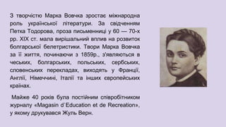 З творчістю Марка Вовчка зростає міжнародна
роль української літератури. За свідченням
Петка Тодорова, проза письменниці у 60 — 70-х
рр. XIX ст. мала вирішальний вплив на розвиток
болгарської белетристики. Твори Марка Вовчка
за її життя, починаючи з 1859р., з'являються в
чеських, болгарських, польських, сербських,
словенських перекладах, виходять у Франції,
Англії, Німеччині, Італії та інших європейських
країнах.
Майже 40 років була постійним співробітником
журналу «Magasin d`Education et de Recreation»,
у якому друкувався Жуль Верн.
 