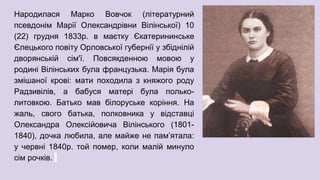 Народилася Марко Вовчок (літературний
псевдонім Марії Олександрівни Вілінської) 10
(22) грудня 1833р. в маєтку Єкатерининське
Єлецького повіту Орловської губернії у збіднілій
дворянській сім'ї. Повсякденною мовою у
родині Вілінських була французька. Марія була
змішаної крові: мати походила з княжого роду
Радзивілів, а бабуся матері була полько-
литовкою. Батько мав білоруське коріння. На
жаль, свого батька, полковника у відставці
Олександра Олексійовича Вілінського (1801-
1840), дочка любила, але майже не пам’ятала:
у червні 1840р. той помер, коли малій минуло
сім рочків.
 