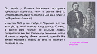 Від нервів у Опанаса Марковича загострився
туберкульоз кішківника, тому 11 серпня 1866 р.
Опанаса Васильовича перевели в Сосницю (ближче
до Чернігівської лікарні).
У лютому 1867 р. він прибув до Чернігова, але так
захворів, що не міг повернутися додому до Сосниці.
5 серпня його поклали до земської лікарні,
смотрителем якої був Олександр Кониський, автор
Молитви за Україну «Боже, великий, єдиний!» Він
забрав Марковича додому до себе на квартиру і
доглядав за ним. О. Маркович із сином
Богданом
 