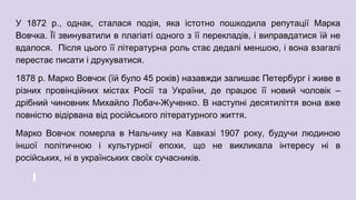 У 1872 р., однак, сталася подія, яка істотно пошкодила репутації Марка
Вовчка. Її звинуватили в плагіаті одного з її перекладів, і виправдатися їй не
вдалося. Після цього її літературна роль стає дедалі меншою, і вона взагалі
перестає писати і друкуватися.
1878 р. Марко Вовчок (їй було 45 років) назавжди залишає Петербург і живе в
різних провінційних містах Росії та України, де працює її новий чоловік –
дрібний чиновник Михайло Лобач-Жученко. В наступні десятиліття вона вже
повністю відірвана від російського літературного життя.
Марко Вовчок померла в Нальчику на Кавказі 1907 року, будучи людиною
іншої політичною і культурної епохи, що не викликала інтересу ні в
російських, ні в українських своїх сучасників.
 