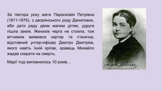За півтора року мати Парасковія Петрівна
(1811-1876), з дворянського роду Данилових,
аби дати раду двом малим дітям, удруге
пішла заміж. Женихів черга не стояла, тож
вітчимом виявився картяр та п’яничка,
відставний унтер-офіцер Дмитро Дмитрієв,
якого навіть їхній кріпак, кравець Михайло
жадав скарати на смерть.
Марії тоді виповнилось 10 років…
 