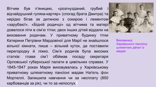 Вітчим був п’яницею, «розгнузданий, грубий і
відчайдушний гуляка-картяр» (спогад брата Дмитра) та
нерідко бігав за дитиною з сокирою і лементом
«зарубаю!». «Бідній родичці» од вітчима та матері
довелося піти в сім’ю тітки; двох інших дітей віддали на
виховання родичам. У приватному будинку тітки
Катерини Петрівни Мардовіної для Марії не знайшлося
вільної кімнати, лише – вільний куток, де поставили
перегородку й ліжко. Сім’я родичів була високих
статків: глава сім’ї обіймав посаду секретаря
Орловської губернської палати в цивільних справах. У
1845-1847 роках Марія виховувалась у Харківському
приватному шляхетному пансіоні мадам Наґель фон
Мортеллі. Залишила навчання чи за несплату (850
карбованців за рік), чи то за непослух.
Вихованиці
Харківського пансіону
шляхетних дівчат із
мадам
 