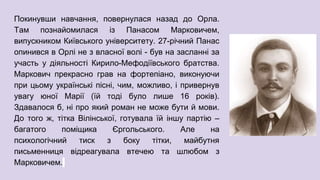 Покинувши навчання, повернулася назад до Орла.
Там познайомилася із Панасом Марковичем,
випускником Київського університету. 27-річний Панас
опинився в Орлі не з власної волі - був на засланні за
участь у діяльності Кирило-Мефодіївського братства.
Маркович прекрасно грав на фортепіано, виконуючи
при цьому українські пісні, чим, можливо, і привернув
увагу юної Марії (їй тоді було лише 16 років).
Здавалося б, ні про який роман не може бути й мови.
До того ж, тітка Вілінської, готувала їй іншу партію –
багатого поміщика Єргольського. Але на
психологічний тиск з боку тітки, майбутня
письменниця відреагувала втечею та шлюбом з
Марковичем.
 