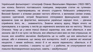 Український фольклорист і етнограф Опанас Васильович Маркович (1822-1867),
син колись багатого полтавського поміщика, змарнував статки на гулянках-
частуваннях, перетворившись на вічного студента Київського університету.
Високий брюнет з м’якими рисами чистого обличчя, з великими синіми очима,
скромно одягнений, котрий бездоганно спілкувався французькою мовою і
вражаюче грав на фортеп’яні, виконуючи українські народні пісні, – дівчина
сприйняла його, як… знаменитість. Знаючи власну вдачу, Марія нічого не
приховувала, а в одному з листів до нареченого виклала все на чистоту: “Милий
Опанасе. Чому це у мене такий дивний характер, все, мені здається, я вже
зазнала. Що б я не чула і не бачила, все здається мені вже не так страшним, як
іншим, все начебто звичайне. Байдужість це чи надія, що все зміниться на
краще, або я впевнена, що зможу все витерпіти. Іноді я уявляю всі можливі
нещастя, і немає жодного, якого б я не могла перенести; здається, я б
перенесла все спокійно, і сказати чи що? – з радістю, як спокутування всіх
помилок безповоротного минулого, навіть – майбутнього”.
 