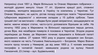 Наприкінці січня 1851 р. Марія Віліньська та Опанас Маркович побралися –
молодій дружині минуло тільки 17 літ. Шукаючи кращої долі, сповнені
сподівань, молодята вирушили в Україну та оселились у Чернігові. Тут
Опанас Маркович, на щастя, дістав посаду коректора газети “Черниговские
губернские ведомости” з місячним окладом у 15 рублів сріблом. Таких
грошей сім’ї не вистачало – обидва були украй непрактичні, заощаджувати не
вміли; маючи мізерні статки, часто-густо допомагали біднішим за себе. На
початку 1852 року в Марковича та Вілінської народилася перша дитина,
дочка Віра, яка незабаром померла й похована в Чернігові. Згодом родина
переїжджає до Києва, де Маркович починає працювати в Київській палаті
державного майна. 27 травня 1853 року в родини народився син Богдан,
якого назвали на честь Гетьмана Хмельницького – Богданом. Марко Вовчок
писати прозу почала у Немирові, де від зими 1855 р. її чоловік викладав
географію в чоловічій гімназії; замешкала родина на вулиці Нижній
Гімназичній, 23 (тепер – вул. Будівельників).
 