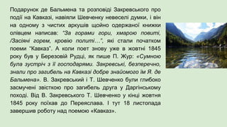 Подарунок де Бальмена та розповіді Закревського про
події на Кавказі, навіяли Шевченку невеселі думки, і він
на одному з чистих аркушів щойно одержаної книжки
олівцем написав: “За горами гори, хмарою повиті,
/Засіяні горем, кровію политі…”, які стали початком
поеми “Кавказ”. А коли поет знову уже в жовтні 1845
року був у Березовій Рудці, як пише П. Жур: «Сумною
була зустріч з її господарями. Закревські, безперечно,
знали про загибель на Кавказі добре знайомого їм Я. де
Бальмена». В. Закревський і Т. Шевченко були глибоко
засмучені звісткою про загибель друга у Даргінському
поході. Від В. Закревського Т. Шевченко у кінці жовтня
1845 року поїхав до Переяслава. І тут 18 листопада
завершив роботу над поемою «Кавказ».
 
