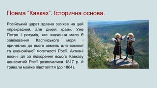 Поема “Кавказ”. Історична основа.
Російський царат здавна зазіхав на цей
«прекрасний, але дикий край». Уже
Петро І розумів, яке значення мало б
завоювання Каспійського моря і
прилеглих до нього земель для воєнної
та економічної могутності Росії. Активні
воєнні дії за підкорення всього Кавказу
ненаситній Росії розпочалися 1817 р. й
тривали майже півстоліття (до 1864).
 
