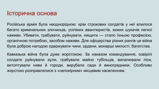 Історична основа
Російська армія була неоднорідною: крім строкових солдатів у неї влилося
багато кримінальних злочинців, усіляких авантюристів, хижих шукачів легкої
наживи. Убивати, грабувати, руйнувати, нищити — стало їхньою професією,
органічною потребою, засобом наживи. Для офіцерства різних рангів ця війна
була доброю нагодою одержувати чини, ордени, монарші милості, багатства.
Кавказька війна була дуже жорстокою. За наказом командування, озвірілі
солдати руйнували аули, грабували майно тубільців, випалювали ліси,
витоптували ниви й городи, вирубали сади й виноградники. Особливо
жорстоко розправлялися з «непокірним» місцевим населенням.
 