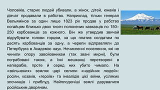 Чоловіків, старих людей убивали, а жінок, дітей, юнаків і
дівчат продавали в рабство. Наприклад, тільки генерал
Вельямінов за один лише 1823 рік продав у рабство
ногайцям близько двох тисяч полонених кавказців по 150–
250 карбованців за кожного. Він же утвердив звичай
відрубувати голови горцям, за що платив солдатам по
десять карбованців за одну, а черепи відправляли до
Петербурга в Академію наук. Нечисленні поселення, які не
чинили опору завойовникам (так звані мирні), були
пограбовані також, а їхні мешканці перетворені в
напіврабів, проте й серед них убито чимало. На
«звільнених» землях царі селили «надійних людей»:
росіян, козаків, «героїв» та інвалідів цієї війни, усіляких
злочинців і приблуд. Найплодючіші землі дарувалися
російським дворянам.
 