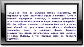«Обурений Яків де Бальмен малює карикатуру. На
передньому плані величезна афіша з написом «Соте й
останнє підкорення Кавказу», а нижче дрібнішими
літерами: «Великий спектакль перед походом генералів».
Під тією афішею - лялька з обличчям Миколи І, а перед
нею піддані, що простягають царю мішок з мільйоном
червінців... Хтось із знайомих Якова, бажаючи
вислужитися перед начальством, віддав той малюнок
генералу Лідерсу, а той передав його до Третього
відділку».
 