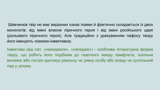 Шевченків твір не має виразних ознак поеми й фактично складається із двох
монологів: від імені власне ліричного героя і від імені російського царя
(рольового ліричного героя). Але традиційно з урахуванням пафосу твору
його іменують поемою-інвективою.
Інвектива (від лат. «накидаюся», «нападаю») - особлива літературна форма
твору, що робить його подібним до газетного жанру памфлета, оскільки
висміює або гостро критикує реальну чи уявну особу або владу чи суспільний
лад у цілому.
 