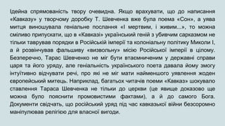 Ідейна спрямованість твору очевидна. Якщо врахувати, що до написання
«Кавказу» у творчому доробку Т. Шевченка вже була поема «Сон», а уява
митця виношувала геніальне послання «І мертвим, і живим...», то можна
сміливо припускати, що в «Кавказі» український геній з убивчим сарказмом не
тільки таврував порядки в Російській імперії та колоніальну політику Миколи І,
а й розвінчував фальшиву «визвольну» місію Російської імперії в цілому.
Безперечно, Тарас Шевченко не міг бути втаємниченим у державні справи
царя та його уряду, але геніальність українського поета давала йому змогу
інтуїтивно відчувати речі, про які не міг мати найменшого уявлення жоден
європейський митець. Наприклад, багатьох читачів поеми «Кавказ» шокувало
ставлення Тараса Шевченка не тільки до церкви (це явище доказово ще
можна було пояснити промовистими фактами), а й до самого Бога.
Документи свідчать, що російський уряд під час кавказької війни безсоромно
маніпулював релігією для власної вигоди.
 
