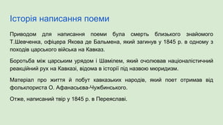 Історія написання поеми
Приводом для написання поеми була смерть близького знайомого
Т.Шевченка, офіцера Якова де Бальмена, який загинув у 1845 р. в одному з
походів царського війська на Кавказ.
Боротьба між царським урядом і Шамілем, який очолював націоналістичний
реакційний рух на Кавказі, відома в історії під назвою мюридизм.
Матеріал про життя й побут кавказьких народів, який поет отримав від
фольклориста О. Афанасьєва-Чужбинського.
Отже, написаний твір у 1845 р. в Переяславі.
 