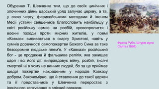 Обурення Т. Шевченка тим, що до своїх цинічних і
злочинних діянь царський уряд залучає церкву, а та,
у свою чергу, фарисейськими методами й іменем
Месії устами священиків благословить найбільшу у
світі російську армію на розбій, кровопролиття і
воєнні походи проти мирних жителів, у поемі
«Кавказ» виливається в скаргу Христові, навіть у
сумнів доречності самопожертви Божого Сина за таке
безсоромне людське плем'я. У «Кавказі» російський
бог - це продажна й фальшива релігія, яка захищає
царя і всі його дії, виправдовує війну, розбій, тисячі
смертей ні в чому не винних людей, бо за це приймає
щедрі пожертви накраденим у народів Кавказу
добром. Закономірно, що й ставлення до такої церкви
та її представників у Шевченка переростає з
Франц Рубо. Штурм аула
Салта (1898)
 
