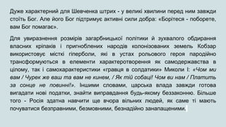 Дуже характерний для Шевченка штрих - у великі хвилини перед ним завжди
стоїть Бог. Але його Бог підтримує активні сили добра: «Борітеся - поборете,
вам Бог помагає».
Для увиразнення розмірів загарбницької політики й зухвалого обдирання
власних кріпаків і пригноблених народів колонізованих земель Кобзар
використовує місткі гіперболи, які в устах рольового героя пародійно
трансформуються в елементи характеротворення як самодержавства в
цілому, так і самохарактеристики «гравця в солдатики» Миколи І: «Чом ми
вам / Чурек же ваш та вам не кинем, / Як тій собаці! Чом ви нам / Платить
за сонце не повинні!». Іншими словами, царська влада завжди готова
вигадати нові податки, знайти виправдання будь-якому беззаконню. Більше
того - Росія здатна навчити ще вчора вільних людей, як саме ті мають
почуватися безправними, безмовними, безнадійно занапащеними.
 