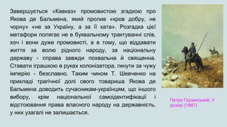 Завершується «Кавказ» промовистою згадкою про
Якова де Бальмена, який пролив «кров добру, не
чорну» «не за Україну, а за її ката». Розгадка цієї
метафори полягає не в буквальному трактуванні слів,
хоч і вони дуже промовисті, а в тому, що віддавати
життя за волю рідного народу, за національну
державу - справа завжди похвальна й священна.
Ставати іграшкою в руках колонізатора, гинути за чужу
імперію - безславно. Таким чином Т. Шевченко на
прикладі трагічної долі свого товариша Якова де
Бальмена доводить сучасникам-українцям, що іншого
вибору, крім національної самоідентифікації і
відстоювання права власного народу на державність,
у них узагалі не залишається.
Петро Грузинський. У
дозорі (1887)
 