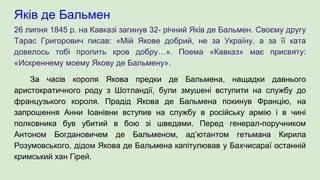 Яків де Бальмен
26 липня 1845 р. на Кавказі загинув 32- річний Яків де Бальмен. Своєму другу
Тарас Григорович писав: «Мій Якове добрий, не за Україну, а за її ката
довелось тобі пролить кров добру…». Поема «Кавказ» має присвяту:
«Искреннему моему Якову де Бальмену».
За часів короля Якова предки де Бальмена, нащадки давнього
аристократичного роду з Шотландії, були змушені вступити на службу до
французького короля. Прадід Якова де Бальмена покинув Францію, на
запрошення Анни Іоанівни вступив на службу в російську армію і в чині
полковника був убитий в бою зі шведами. Перед генерал-поручником
Антоном Богдановичем де Бальменом, ад’ютантом гетьмана Кирила
Розумовського, дідом Якова де Бальмена капітулював у Бахчисараї останній
кримський хан Гірей.
 