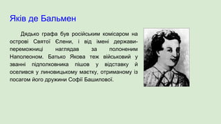 Яків де Бальмен
Дядько графа був російським комісаром на
острові Святої Єлени, і від імені держави-
переможниці наглядав за полоненим
Наполеоном. Батько Якова теж військовий у
званні підполковника пішов у відставку й
оселився у линовицькому маєтку, отриманому із
посагом його дружини Софії Башилової.
 