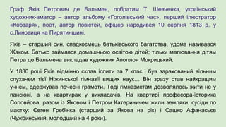 Граф Яків Петрович де Бальмен, побратим Т. Шевченка, український
художник-аматор – автор альбому «Гоголівський час», перший ілюстратор
«Кобзаря», поет, автор повістей, офіцер народився 10 серпня 1813 р. у
с.Линовиця на Пирятинщині.
Яків – старший син, спадкоємець батьківського багатства, удома називався
Жаком. Батько займався домашньою освітою дітей; тільки малювання дітям
Петра де Бальмена викладав художник Аполлон Мокрицький.
У 1830 році Яків відмінно склав іспити за 7 клас і був зарахований вільним
слухачем тієї Ніжинської гімназії вищих наук… Він зразу став найкращим
учнем, одержував почесні грамоти. Тоді гімназистам дозволялось жити не у
пансіоні, а на квартирах у викладачів. На квартирі професора-історика
Соловйова, разом із Яковом і Петром Катериничем жили земляки, сусіди по
маєтку: Євген Гребінка (старший за Якова на рік) і Сашко Афанасьєв
(Чужбинський, молодший на 4 роки).
 
