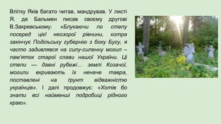 Влітку Яків багато читав, мандрував. У листі
Я. де Бальмен писав своєму другові
В.Закревському: «Блукаючи по степу
посеред цієї неозорої рівнини, котра
закінчує Подільську губернію з боку Бугу, я
часто задивлявся на силу-силенну могил –
пам’яток старої слави нашої України. Ці
степи — давні рубежі… землі Козачої,
могили вкривають їх неначе тавра,
поставлені на ґрунт відважністю
українців». І далі продовжує: «Хотів бо
знати всі найменші подробиці рідного
краю».
 
