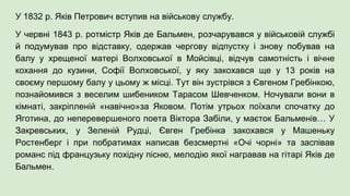 У 1832 р. Яків Петрович вступив на військову службу.
У червні 1843 р. ротмістр Яків де Бальмен, розчарувався у військовій службі
й подумував про відставку, одержав чергову відпустку і знову побував на
балу у хрещеної матері Волховської в Мойсівці, відчув самотність і вічне
кохання до кузини, Софії Волховської, у яку закохався ще у 13 років на
своєму першому балу у цьому ж місці. Тут він зустрівся з Євгеном Гребінкою,
познайомився з веселим шибеником Тарасом Шевченком. Ночували вони в
кімнаті, закріпленій «навічно»за Яковом. Потім утрьох поїхали спочатку до
Яготина, до неперевершеного поета Віктора Забіли, у маєток Бальменів… У
Закревських, у Зеленій Рудці, Євген Гребінка закохався у Машеньку
Ростенберг і при побратимах написав безсмертні «Очі чорні» та заспівав
романс під французьку похідну пісню, мелодію якої награвав на гітарі Яків де
Бальмен.
 
