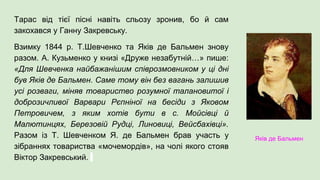 Тарас від тієї пісні навіть сльозу зронив, бо й сам
закохався у Ганну Закревську.
Взимку 1844 р. Т.Шевченко та Яків де Бальмен знову
разом. А. Кузьменко у книзі «Друже незабутній…» пише:
«Для Шевченка найбажанішим співрозмовником у ці дні
був Яків де Бальмен. Саме тому він без вагань залишив
усі розваги, міняв товариство розумної талановитої і
доброзичливої Варвари Рєпніної на бесіди з Яковом
Петровичем, з яким хотів бути в с. Мойсівці й
Малютинцях, Березовій Рудці, Линовиці, Вейсбахівці».
Разом із Т. Шевченком Я. де Бальмен брав участь у
зібраннях товариства «мочемордів», на чолі якого стояв
Віктор Закревський.
Яків де Бальмен
 