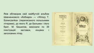 Яків обговорив свій майбутній альбом
Шевченкового «Кобзаря» — «Wirszy T.
Szewczenka» (переписаного польськими
літерами), до якого Я. де Бальмен і його
брат, М. Башилов, виконали по 39
ілюстрацій: заставок, кінцівок і
заголовних літер.
 