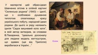 У малярстві цей образ-ідеал
Шевченко втілив в олійній картині
“Селянська родина” (1843) – ідилії,
що з особливою душевною
теплотою опоетизовує красу
українського побуту, народний ідеал
родини. До цього ж ряду належить
ідилія “Садок вишневий коло хати”,
в якій автор витворив, за словами
В.Пахаренка, “ідеально досконалу
для людини модель життєустрою,
що здавен (ще від Трипілля)
виробилася в Україні…”
Ескізи
 