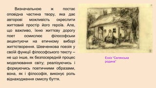 Визначальною ж постає
оповідна частина твору, яка дає
авторові можливість окреслити
життєвий простір його героїв. Але,
що важливо, їхню життєву дорогу
поет осмислює філософськи
акцентуючи на етичному виборі
життєтворення. Шевченкова поезія у
своїй функції філософського тексту –
не що інше, як безпосередній процес
моделювання світу; реалізуючись і
формуючись поетичними образами,
вона, як і філософія, виконує роль
віднаходження смислу буття.
Ескіз “Селянська
родина”
 