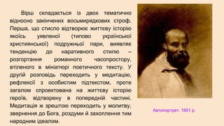 Вірш складається із двох тематично
відносно закінчених восьмирядкових строф.
Перша, що стисло відтворює життєву історію
якоїсь уявленої (типово української
християнської) подружньої пари, виявляє
тенденцію до наративного стилю –
розгортання романного часопростору,
втіленого в мініатюрі поетичного тексту. У
другій розповідь переходить у медитацію,
рефлексії з особистим підтекстом, проте
загалом спроектована на життєву історію
героїв, відтворену в попередній частині.
Медитація ж зрештою переходить у молитву,
звернення до Бога, роздуми й захоплення тим
народним ідеалом.
Автопортрет. 1851 р.
 