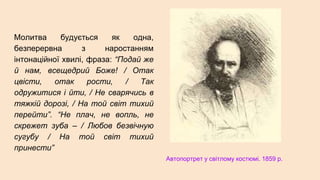 Молитва будується як одна,
безперервна з наростанням
інтонаційної хвилі, фраза: “Подай же
й нам, всещедрий Боже! / Отак
цвісти, отак рости, / Так
одружитися і йти, / Не сварячись в
тяжкій дорозі, / На той світ тихий
перейти”. “Не плач, не вопль, не
скрежет зуба – / Любов безвічную
сугубу / На той світ тихий
принести”
Автопортрет у світлому костюмі. 1859 р.
 