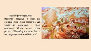 Лірико-філософський
монолог поєднує в собі дві
основні лінії: лінію молитви, що
тяжіє до медитації, і лінію
розповіді: “Отак цвісти, отак
рости, / Так одружитися і йти, /
Не сварячись в тяжкій дорозі”.
 