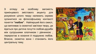 З огляду на особливу вагомість
прикінцевого змістового акценту для
розуміння цілого твору належить окремо
зупинитися на філософському контексті
поняття “любов”. Найперший його смисл,
що випливає із сюжетної зав’язки твору, де
йдеться про дитяче почуття любові-дружби
між сусідськими хлопчиком і дівчинкою ,
переростає в кохання й подружню любов.
Власне, сюжетно вона і становить його
центральну тему.
 