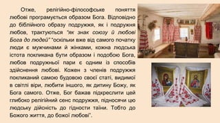 Отже, релігійно-філософське поняття
любові програмується образом Бога. Відповідно
до біблійного образу подружжя, як і подружня
любов, трактуються “як знак союзу й любові
Бога до людей” “оскільки вже від самого початку
люди є мужчинами й жінками, кожна людська
істота покликана бути образом і подобою Бога,
любов подружньої пари є одним із способів
здійснення любові. Кожен з членів подружжя
покликаний самою будовою своєї статі, видимої
в світлі віри, любити іншого, як дитину Божу, як
Бога самого. Отже, Бог бажав підкреслити цей
глибоко релігійний сенс подружжя, підносячи цю
людську дійсність до гідности таїни. Тобто до
Божого життя, до божої любові”.
 