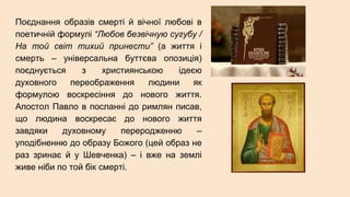 Поєднання образів смерті й вічної любові в
поетичній формулі “Любов безвічную сугубу /
На той світ тихий принести” (а життя і
смерть – універсальна буттєва опозиція)
поєднується з християнською ідеєю
духовного переображення людини як
формулою воскресіння до нового життя.
Апостол Павло в посланні до римлян писав,
що людина воскресає до нового життя
завдяки духовному переродженню –
уподібненню до образу Божого (цей образ не
раз зринає й у Шевченка) – і вже на землі
живе ніби по той бік смерті.
 