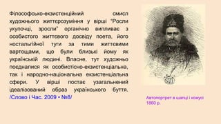 Філософсько-екзистенційний смисл
художнього життєрозуміння у вірші “Росли
укупочці, зросли” органічно випливає з
особистого життєвого досвіду поета, його
ностальгійної туги за тими життєвими
вартощами, що були близькі йому як
українській людині. Власне, тут художньо
поєдналися як особистісно-екзистенціальна,
так і народно-національна екзистенціальна
сфери. У вірші постає узагальнений
ідеалізований образ українського буття.
/Слово і Час. 2009 • №8/ Автопортрет в шапці і кожусі
1860 р.
 