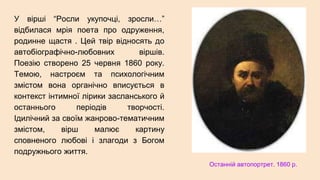 У вірші “Росли укупочці, зросли…”
відбилася мрія поета про одруження,
родинне щастя . Цей твір відносять до
автобіографічно-любовних віршів.
Поезію створено 25 червня 1860 року.
Темою, настроєм та психологічним
змістом вона органічно вписується в
контекст інтимної лірики засланського й
останнього періодів творчості.
Ідилічний за своїм жанрово-тематичним
змістом, вірш малює картину
сповненого любові і злагоди з Богом
подружнього життя.
Останній автопортрет. 1860 р.
 