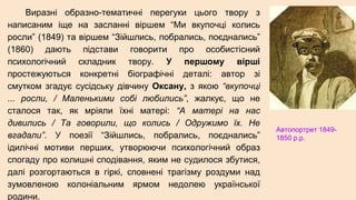 Виразні образно-тематичні перегуки цього твору з
написаним іще на засланні віршем “Ми вкупочці колись
росли” (1849) та віршем “Зiйшлись, побрались, поєднались”
(1860) дають підстави говорити про особистісний
психологічний складник твору. У першому вірші
простежуються конкретні біографічні деталі: автор зі
смутком згадує сусідську дівчину Оксану, з якою “вкупочці
... росли, / Маленькими собі любились”, жалкує, що не
сталося так, як мріяли їхні матері: “А матері на нас
дивились / Та говорили, що колись / Одружимо їх. Не
вгадали”. У поезії “Зійшлись, побрались, поєднались”
ідилічні мотиви перших, утворюючи психологічний образ
спогаду про колишні сподівання, яким не судилося збутися,
далі розгортаються в гіркі, сповнені трагізму роздуми над
зумовленою колоніальним ярмом недолею української
родини.
Автопортрет 1849-
1850 р.р.
 