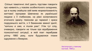 Спільні тематичні лінії дають підстави говорити
про наявність у поезіях особистісного складника,
що в ньому знайшла свій вияв незреалізованість
життєвої програми Шевченка як української
людини з її глибинним, на рівні колективного
етнічного ідеалу тяжінням до гармонії і краси
подружнього життя, з її бажанням земної ідилії,
“хатини в гаю, в тихім раю”. Утім тут слід,
очевидно, говорити не тільки про відображення
психологічної ситуації, в якій поет перебував
улітку 1860 року, коли будувалися плани
одруження з Ликерою.
Автопортрет у темному
костюмі. 1860 р.
 