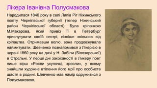 Лікера Іванівна Полусмакова
Народилася 1840 року в селі Липів Ріг Ніжинського
повіту Чернігівської губернії (тепер Ніжинський
район Чернігівської області). Була кріпачкою
М.Макарова, який привіз її в Петербург
прислугувати своїй сестрі, пізніше звільнив від
кріпацтва. Отримавши волю, вона продовжувала
наймитувати. Шевченко познайомився з Лікерією в
червні 1860 року на дачі у Н. Забіли (Білозерської)
в Стрєльні. У перші дні закоханості в Ликеру поет
пише вірш «Росли укупочці, зросли», у якому
знайшли художнє втілення його мрії про особисте
щастя в родині. Шевченко мав намір одружитися з
Полусмаковою.
 