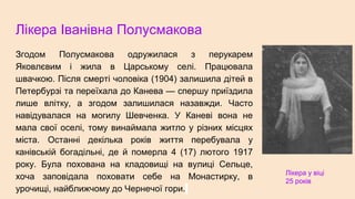 Лікера Іванівна Полусмакова
Згодом Полусмакова одружилася з перукарем
Яковлєвим і жила в Царському селі. Працювала
швачкою. Після смерті чоловіка (1904) залишила дітей в
Петербурзі та переїхала до Канева — спершу приїздила
лише влітку, а згодом залишилася назавжди. Часто
навідувалася на могилу Шевченка. У Каневі вона не
мала свої оселі, тому винаймала житло у різних місцях
міста. Останні декілька років життя перебувала у
канівській богадільні, де й померла 4 (17) лютого 1917
року. Була похована на кладовищі на вулиці Сельце,
хоча заповідала поховати себе на Монастирку, в
урочищі, найближчому до Чернечої гори.
Лікера у віці
25 років
 