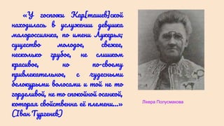 «У госпожи Кар[ташев]ской
находилась в услужении девушка
малороссиянка, по имени Лукерья;
существо молодое, свежее,
несколько грубое, не слишком
красивое, но по-своему
привлекательное, с чудесными
белокурыми волосами и той не то
горделивой, не то спокойной осанкой,
которая свойственна её племени…»
(Іван Тургенєв)
Лікера Полусмакова
 