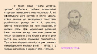 У тексті вірша “Росли укупочці,
зросли” відбилися глибинні психологічні
структури авторського позатекстового Я, які
сформували його життєві й етичні ідеали,
стійке тяжіння до витвореного століттями
українського укладу життя й, зрештою,
істотно позначилися на його національній
картині світу. Цей український родинний
ідеал спливав перед поетовою уявою не
тільки на засланні й не тільки в останні роки
життя, що цілком зрозуміло психологічно.
Туга за ним відчувається й у творах раннього
петербурзького періоду (1837 – 1842), й у
творах, написаних в Україні 1843 – 1845 рр.
Автопортрет. 1845 р.
 