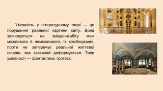 Умовність у літературному творі — це
порушення реальної картини світу. Вона
засновується на зміщенні-збігу меж
можливого й неможливого, їх комбінуванні,
проте не заперечує реальної життєвої
основи, яка зазвичай деформується. Типи
умовності — фантастика, гротеск.
 