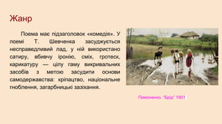 Жанр
Поема має підзаголовок «комедія». У
поемі Т. Шевченка засуджується
несправедливий лад, у ній використано
сатиру, вбивчу іронію, сміх, гротеск,
карикатуру — цілу гаму викривальних
засобів з метою засудити основи
самодержавства: кріпацтво, національне
гноблення, загарбницькі зазіхання.
Пимоненко. “Брід” 1901
 